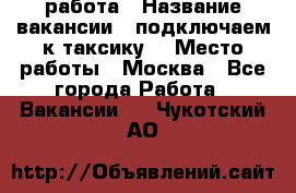 работа › Название вакансии ­ подключаем к таксику  › Место работы ­ Москва - Все города Работа » Вакансии   . Чукотский АО